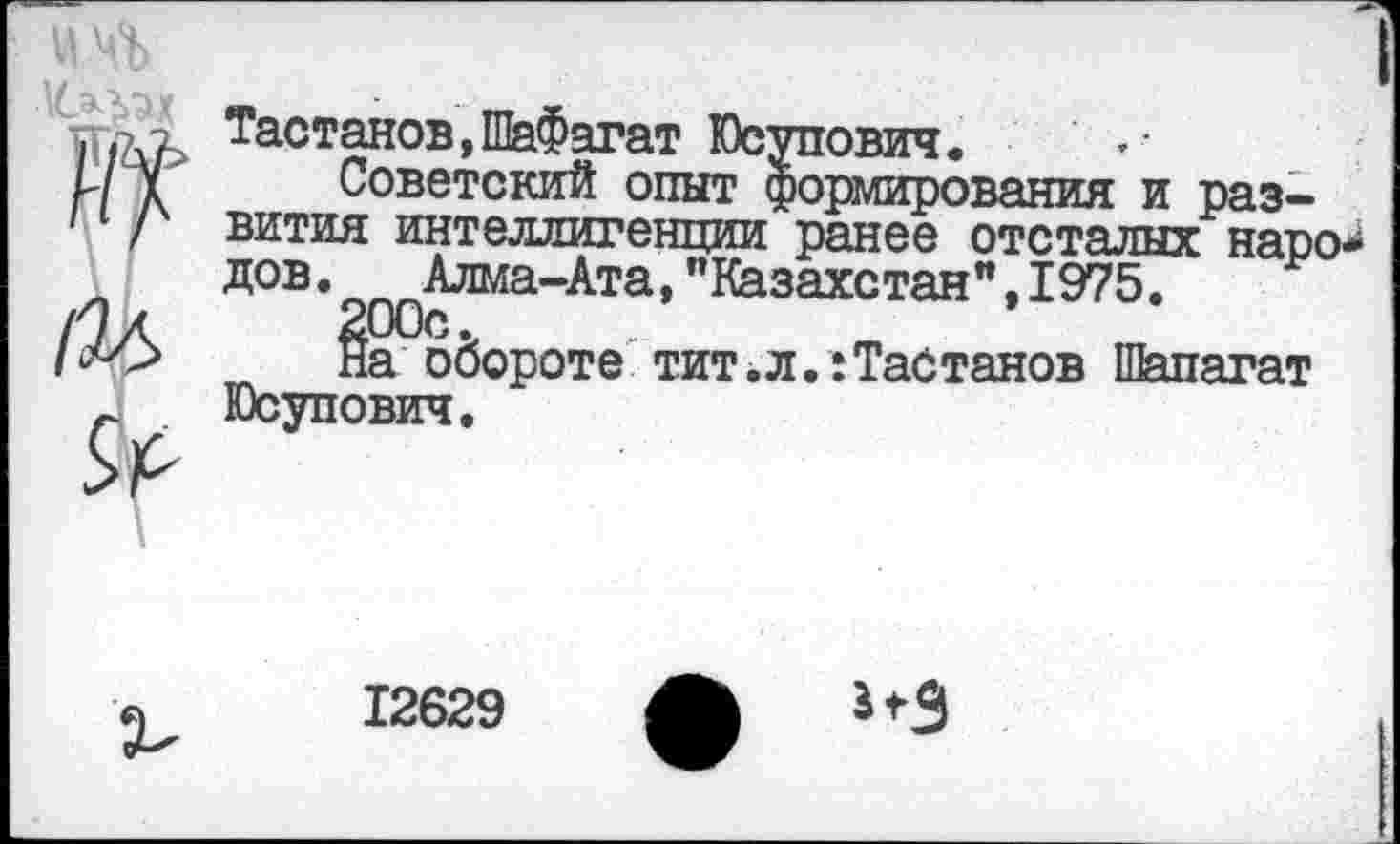 ﻿Тастанов,ШаФагат Юсупович.
Советский опыт формирования и развития интеллигенции ранее отсталых наро* дов.	Алма-Ата, "Казахстан", 1975.
§а°о6ороте тит.л.:Табтанов Шапагат Юсупович.
12629